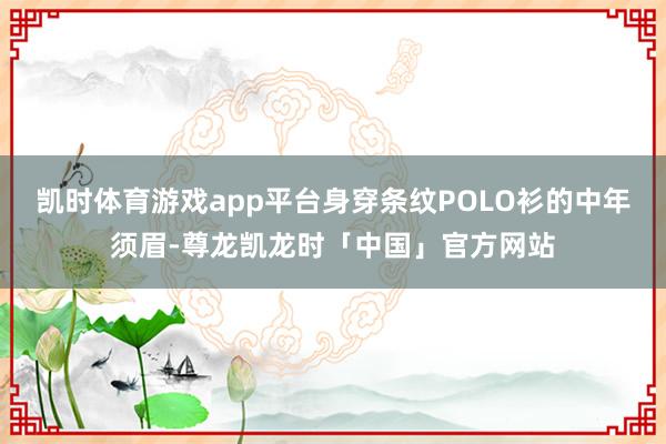 凯时体育游戏app平台身穿条纹POLO衫的中年须眉-尊龙凯龙时「中国」官方网站