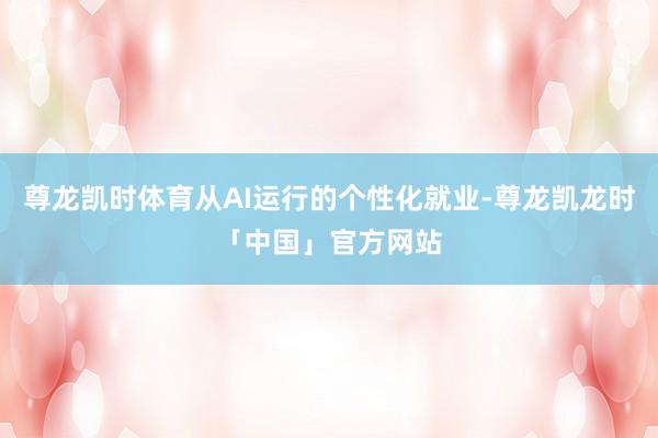 尊龙凯时体育从AI运行的个性化就业-尊龙凯龙时「中国」官方网站