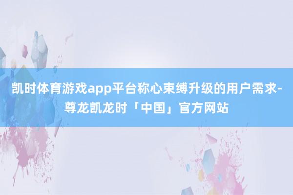 凯时体育游戏app平台称心束缚升级的用户需求-尊龙凯龙时「中国」官方网站