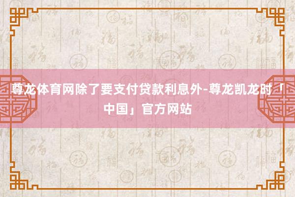 尊龙体育网除了要支付贷款利息外-尊龙凯龙时「中国」官方网站