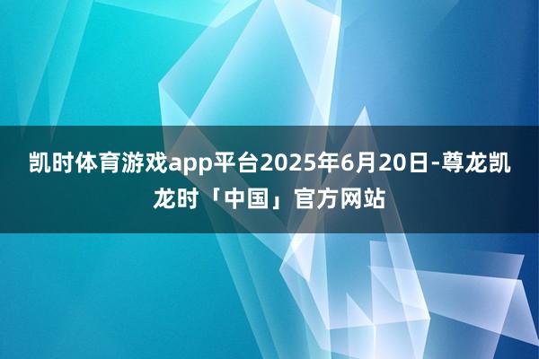 凯时体育游戏app平台2025年6月20日-尊龙凯龙时「中国」官方网站
