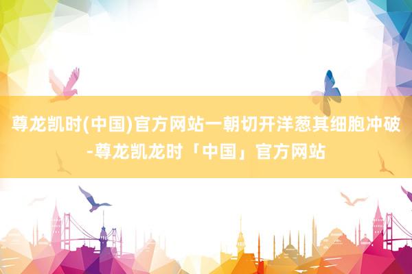 尊龙凯时(中国)官方网站一朝切开洋葱其细胞冲破-尊龙凯龙时「中国」官方网站