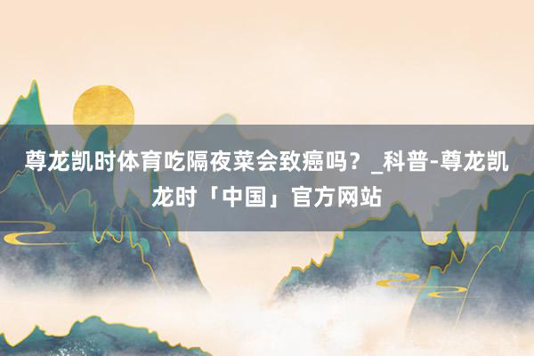 尊龙凯时体育吃隔夜菜会致癌吗？_科普-尊龙凯龙时「中国」官方网站