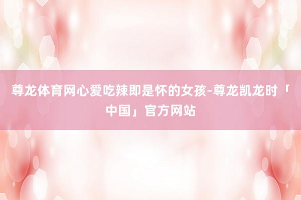 尊龙体育网心爱吃辣即是怀的女孩-尊龙凯龙时「中国」官方网站