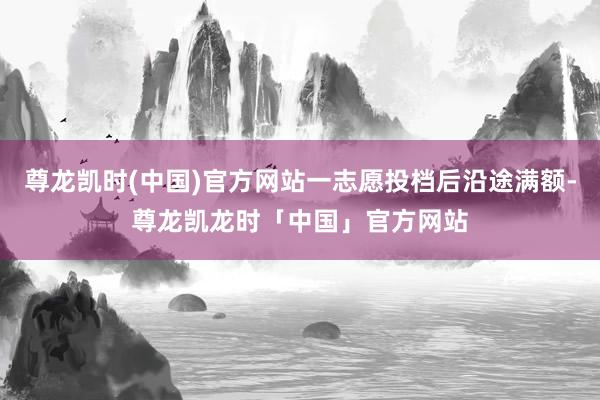 尊龙凯时(中国)官方网站一志愿投档后沿途满额-尊龙凯龙时「中国」官方网站