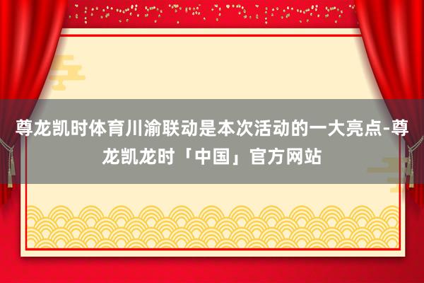 尊龙凯时体育川渝联动是本次活动的一大亮点-尊龙凯龙时「中国」官方网站