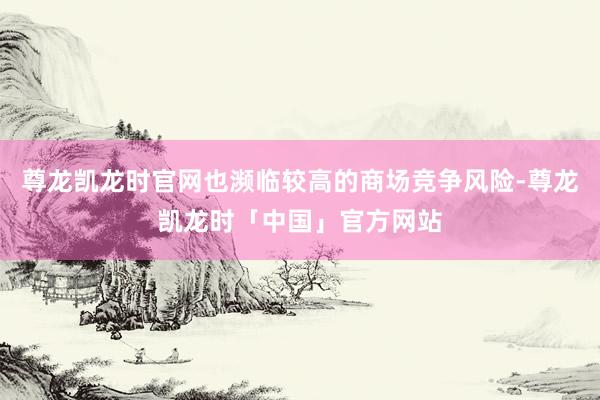 尊龙凯龙时官网也濒临较高的商场竞争风险-尊龙凯龙时「中国」官方网站