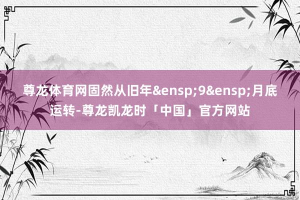 尊龙体育网固然从旧年 9 月底运转-尊龙凯龙时「中国」官方网站