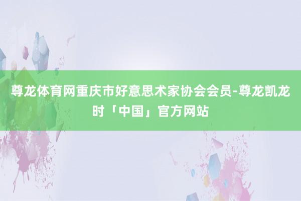 尊龙体育网重庆市好意思术家协会会员-尊龙凯龙时「中国」官方网站