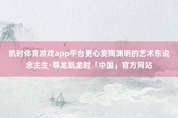 凯时体育游戏app平台更心爱陶渊明的艺术东说念主生-尊龙凯龙时「中国」官方网站