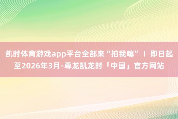 凯时体育游戏app平台全部来“拍我噻” ！即日起至2026年3月-尊龙凯龙时「中国」官方网站