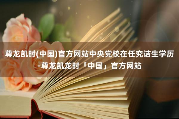 尊龙凯时(中国)官方网站中央党校在任究诘生学历-尊龙凯龙时「中国」官方网站