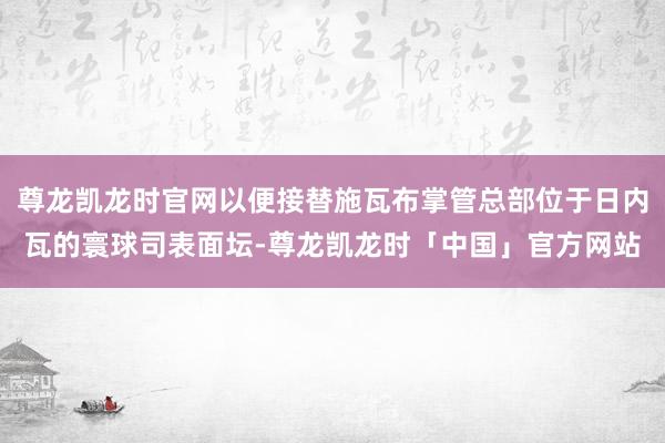 尊龙凯龙时官网以便接替施瓦布掌管总部位于日内瓦的寰球司表面坛-尊龙凯龙时「中国」官方网站