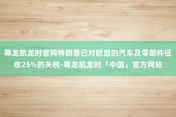 尊龙凯龙时官网特朗普已对欧盟的汽车及零部件征收25%的关税-尊龙凯龙时「中国」官方网站