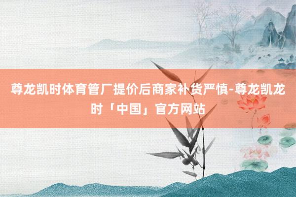 尊龙凯时体育管厂提价后商家补货严慎-尊龙凯龙时「中国」官方网站