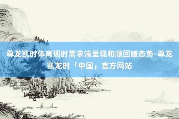 尊龙凯时体育现时需求端呈现和顺回暖态势-尊龙凯龙时「中国」官方网站