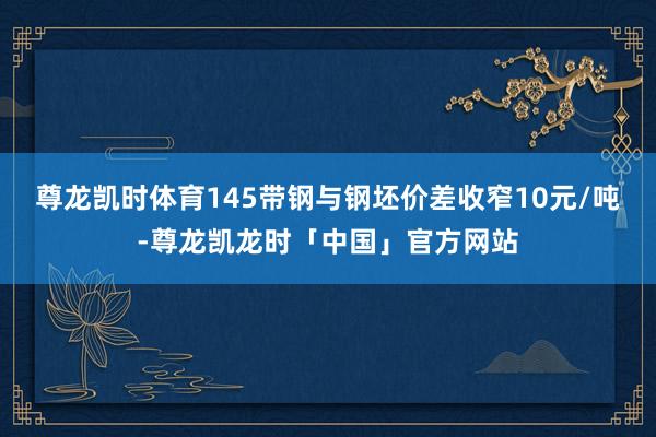 尊龙凯时体育145带钢与钢坯价差收窄10元/吨-尊龙凯龙时「中国」官方网站
