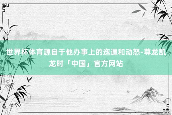 世界杯体育源自于他办事上的迤逦和动怒-尊龙凯龙时「中国」官方网站