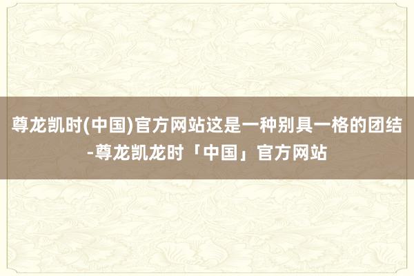 尊龙凯时(中国)官方网站这是一种别具一格的团结-尊龙凯龙时「中国」官方网站