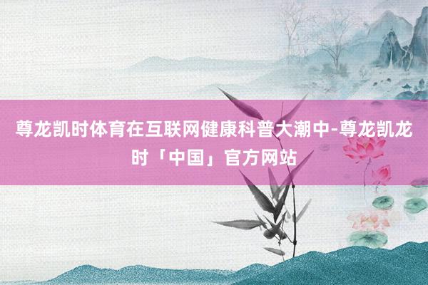 尊龙凯时体育在互联网健康科普大潮中-尊龙凯龙时「中国」官方网站