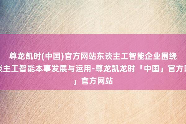 尊龙凯时(中国)官方网站东谈主工智能企业围绕东谈主工智能本事发展与运用-尊龙凯龙时「中国」官方网站