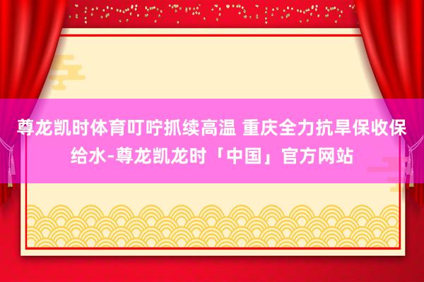 尊龙凯时体育叮咛抓续高温 重庆全力抗旱保收保给水-尊龙凯龙时「中国」官方网站