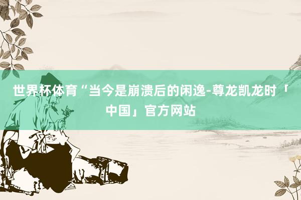 世界杯体育“当今是崩溃后的闲逸-尊龙凯龙时「中国」官方网站
