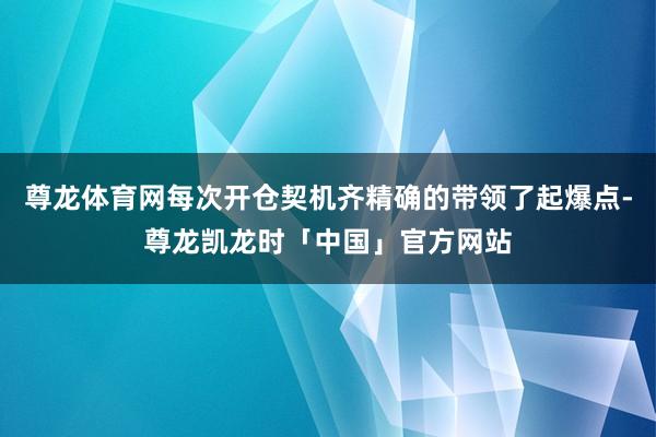 尊龙体育网每次开仓契机齐精确的带领了起爆点-尊龙凯龙时「中国」官方网站
