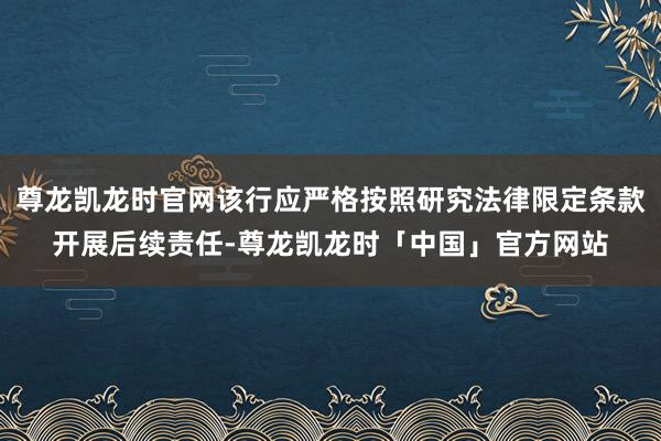 尊龙凯龙时官网该行应严格按照研究法律限定条款开展后续责任-尊龙凯龙时「中国」官方网站