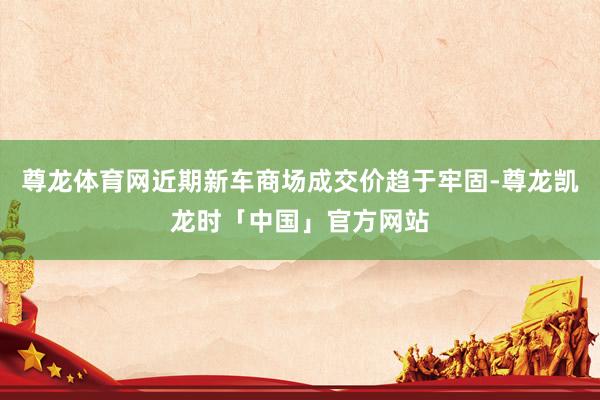 尊龙体育网近期新车商场成交价趋于牢固-尊龙凯龙时「中国」官方网站