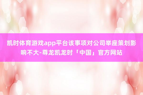 凯时体育游戏app平台该事项对公司举座策划影响不大-尊龙凯龙时「中国」官方网站