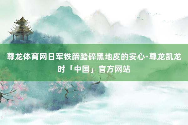 尊龙体育网日军铁蹄踏碎黑地皮的安心-尊龙凯龙时「中国」官方网站