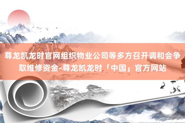 尊龙凯龙时官网组织物业公司等多方召开调和会争取维修资金-尊龙凯龙时「中国」官方网站