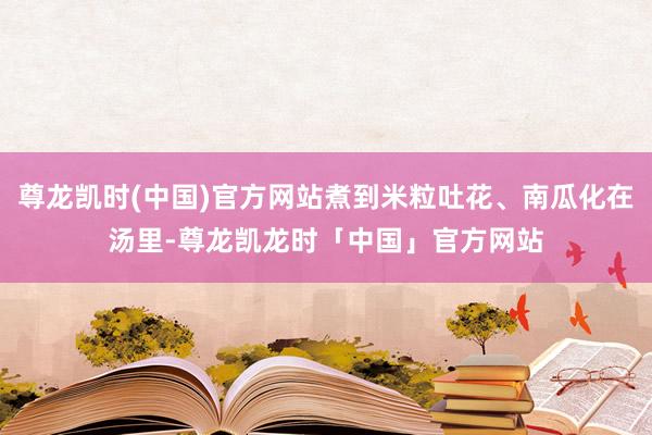 尊龙凯时(中国)官方网站煮到米粒吐花、南瓜化在汤里-尊龙凯龙时「中国」官方网站