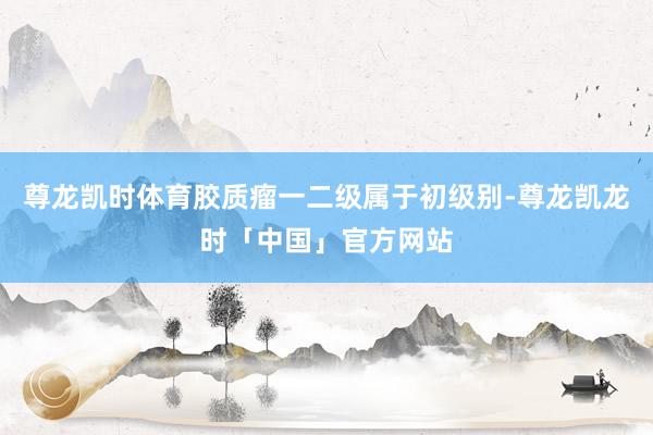 尊龙凯时体育胶质瘤一二级属于初级别-尊龙凯龙时「中国」官方网站
