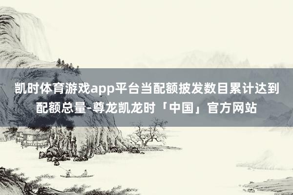 凯时体育游戏app平台当配额披发数目累计达到配额总量-尊龙凯龙时「中国」官方网站