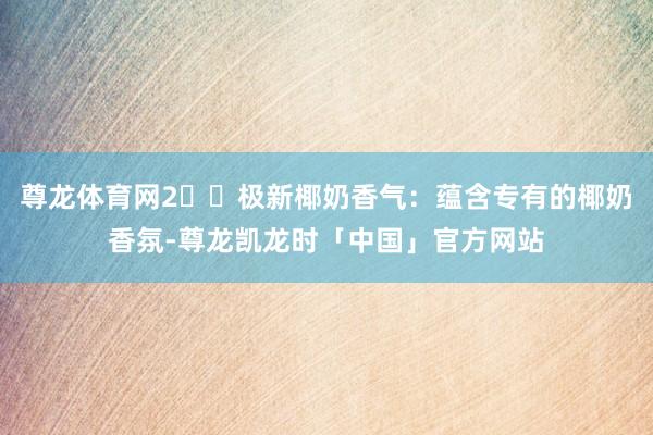 尊龙体育网2️⃣极新椰奶香气：蕴含专有的椰奶香氛-尊龙凯龙时「中国」官方网站