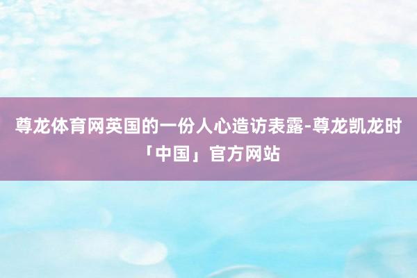 尊龙体育网英国的一份人心造访表露-尊龙凯龙时「中国」官方网站