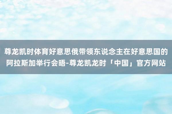 尊龙凯时体育好意思俄带领东说念主在好意思国的阿拉斯加举行会晤-尊龙凯龙时「中国」官方网站
