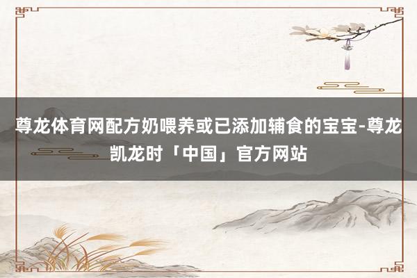 尊龙体育网配方奶喂养或已添加辅食的宝宝-尊龙凯龙时「中国」官方网站
