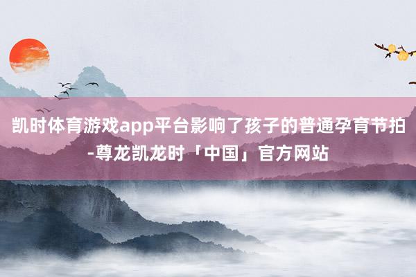 凯时体育游戏app平台影响了孩子的普通孕育节拍-尊龙凯龙时「中国」官方网站