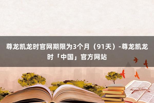 尊龙凯龙时官网期限为3个月（91天）-尊龙凯龙时「中国」官方网站