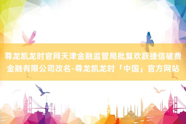 尊龙凯龙时官网天津金融监管局批复欢跃捷信破费金融有限公司改名-尊龙凯龙时「中国」官方网站