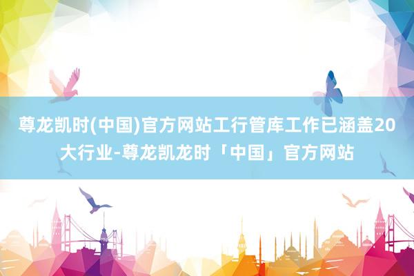 尊龙凯时(中国)官方网站工行管库工作已涵盖20大行业-尊龙凯龙时「中国」官方网站