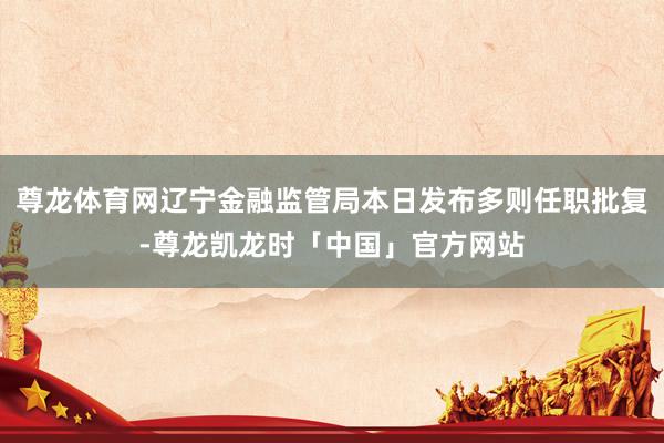 尊龙体育网辽宁金融监管局本日发布多则任职批复-尊龙凯龙时「中国」官方网站