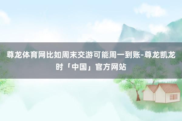 尊龙体育网比如周末交游可能周一到账-尊龙凯龙时「中国」官方网站