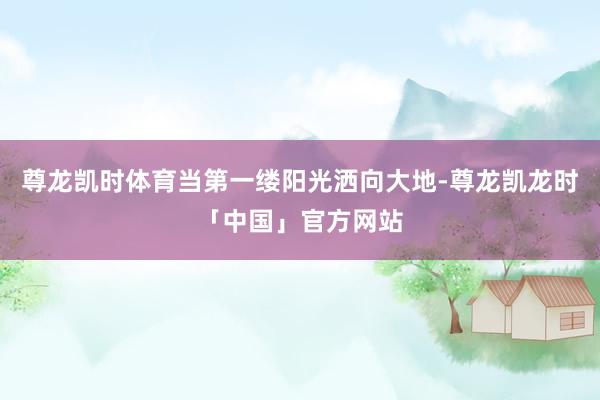 尊龙凯时体育当第一缕阳光洒向大地-尊龙凯龙时「中国」官方网站