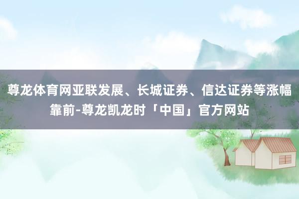 尊龙体育网亚联发展、长城证券、信达证券等涨幅靠前-尊龙凯龙时「中国」官方网站