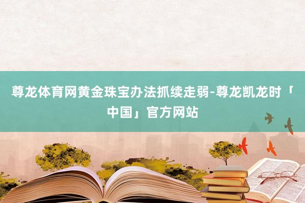 尊龙体育网黄金珠宝办法抓续走弱-尊龙凯龙时「中国」官方网站