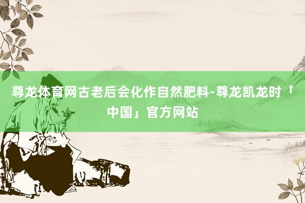 尊龙体育网古老后会化作自然肥料-尊龙凯龙时「中国」官方网站